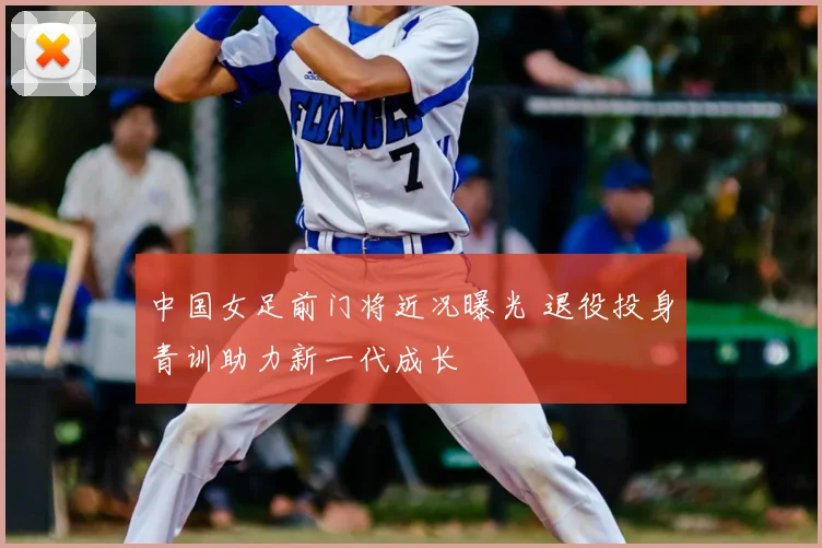 中国女足前门将近况曝光 退役投身青训助力新一代成长