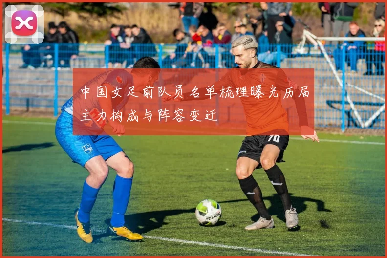 中国女足前队员名单梳理曝光历届主力构成与阵容变迁