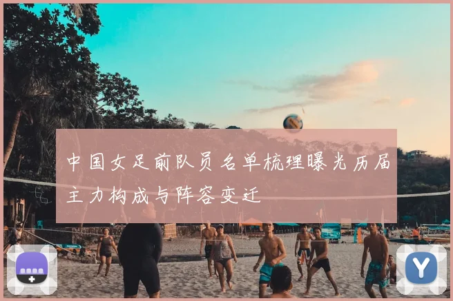 中国女足前队员名单梳理曝光历届主力构成与阵容变迁