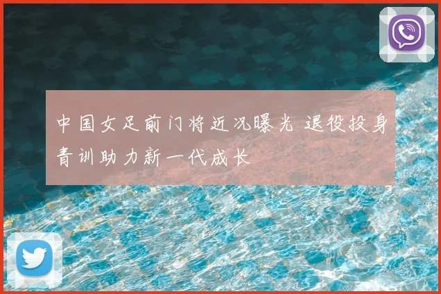 中国女足前门将近况曝光 退役投身青训助力新一代成长